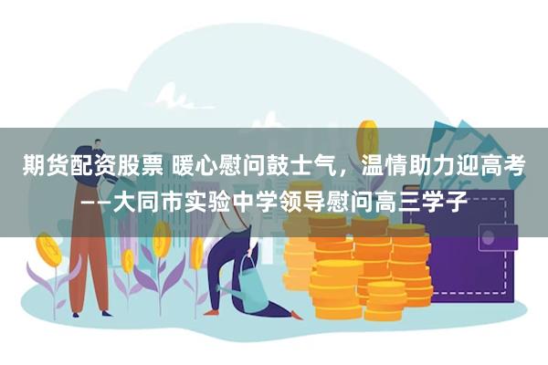期货配资股票 暖心慰问鼓士气,温情助力迎高考——大同市实验中学领导慰问高三学子
