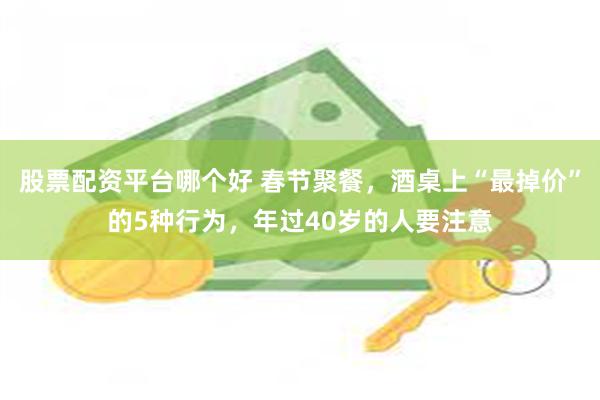 股票配资平台哪个好 春节聚餐,酒桌上“最掉价”的5种行为,年过40岁的人要注意
