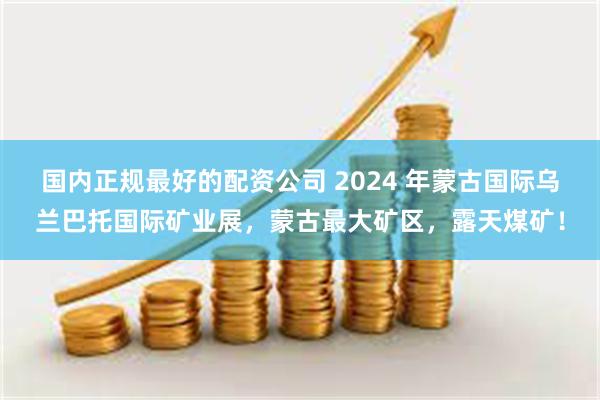 国内正规最好的配资公司 2024 年蒙古国际乌兰巴托国际矿业展,蒙古最大矿区,露天煤矿!