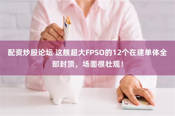 配资炒股论坛 这艘超大FPSO的12个在建单体全部封顶,场面很壮观!