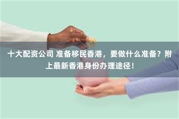 十大配资公司 准备移民香港,要做什么准备?附上最新香港身份办理途径!
