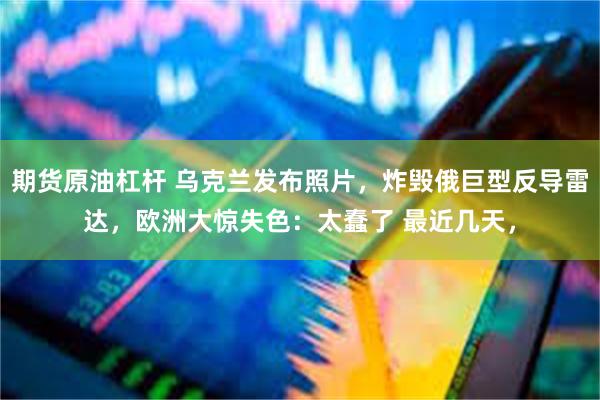 期货原油杠杆 乌克兰发布照片，炸毁俄巨型反导雷达，欧洲大惊失色：太蠢了 最近几天，