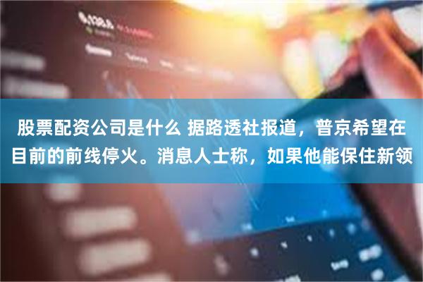股票配资公司是什么 据路透社报道,普京希望在目前的前线停火。消息人士称,如果他能保住新领