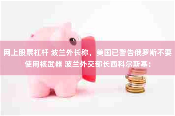 网上股票杠杆 波兰外长称,美国已警告俄罗斯不要使用核武器 波兰外交部长西科尔斯基: