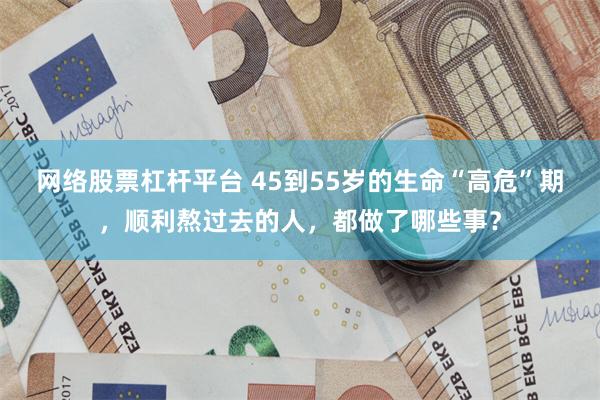 网络股票杠杆平台 45到55岁的生命“高危”期,顺利熬过去的人,都做了哪些事?