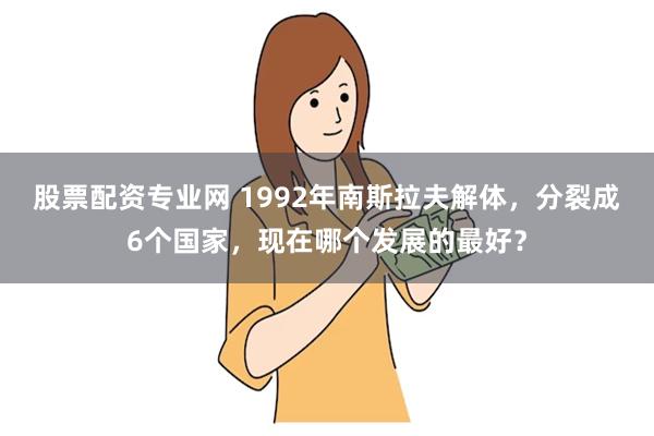 股票配资专业网 1992年南斯拉夫解体,分裂成6个国家,现在哪个发展的最好?