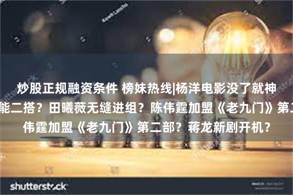 炒股正规融资条件 榜妹热线|杨洋电影没了就神隐?吴谨言王星越可能二搭?田曦薇无缝进组?陈伟霆加盟《老九门》第二部?蒋龙新剧开机?