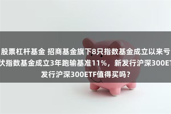 股票杠杆基金 招商基金旗下8只指数基金成立以来亏超50%,光伏指数基金成立3年跑输基准11%,新发行沪深300ETF值得买吗?