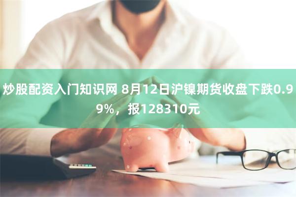 炒股配资入门知识网 8月12日沪镍期货收盘下跌0.99%,报128310元