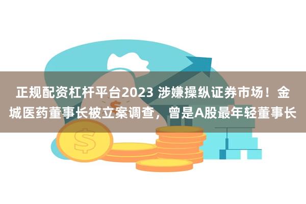 正规配资杠杆平台2023 涉嫌操纵证券市场!金城医药董事长被立案调查,曾是A股最年轻董事长