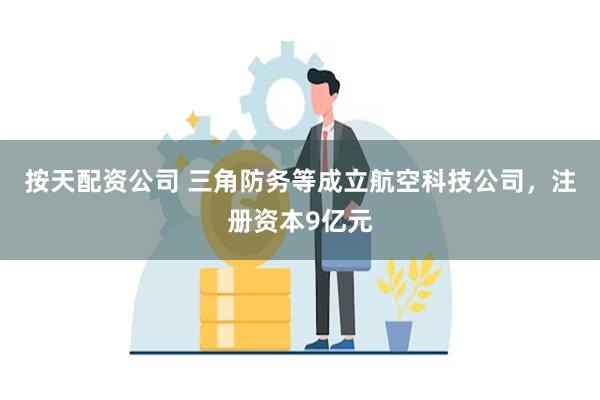 按天配资公司 三角防务等成立航空科技公司，注册资本9亿元