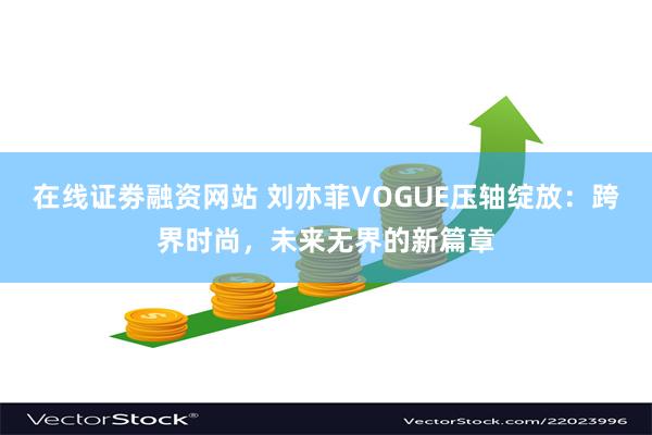 在线证劵融资网站 刘亦菲VOGUE压轴绽放:跨界时尚,未来无界的新篇章