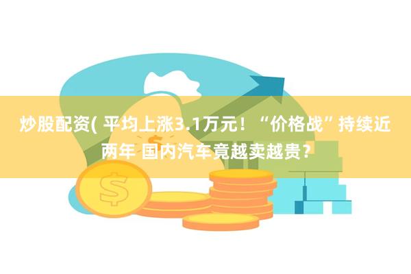 炒股配资( 平均上涨3.1万元!“价格战”持续近两年 国内汽车竟越卖越贵?