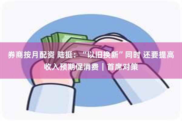 券商按月配资 陆挺:“以旧换新”同时 还要提高收入预期促消费|首席对策