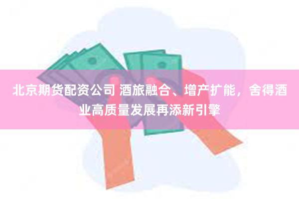 北京期货配资公司 酒旅融合、增产扩能,舍得酒业高质量发展再添新引擎