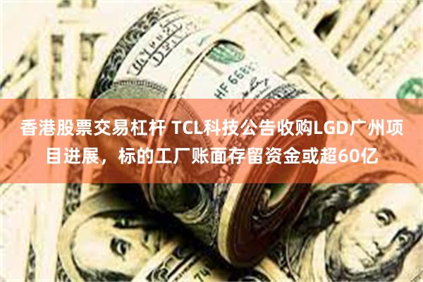 香港股票交易杠杆 TCL科技公告收购LGD广州项目进展,标的工厂账面存留资金或超60亿