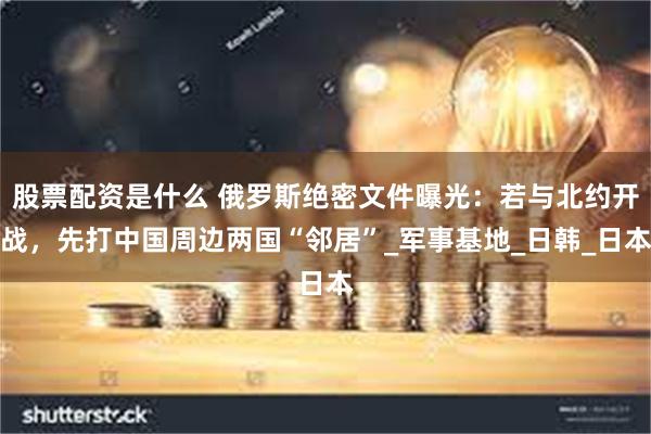 股票配资是什么 俄罗斯绝密文件曝光:若与北约开战,先打中国周边两国“邻居”_军事基地_日韩_日本