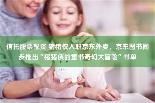 信托股票配资 猪猪侠入职京东外卖,京东图书同步推出“猪猪侠的童书奇幻大冒险”书单