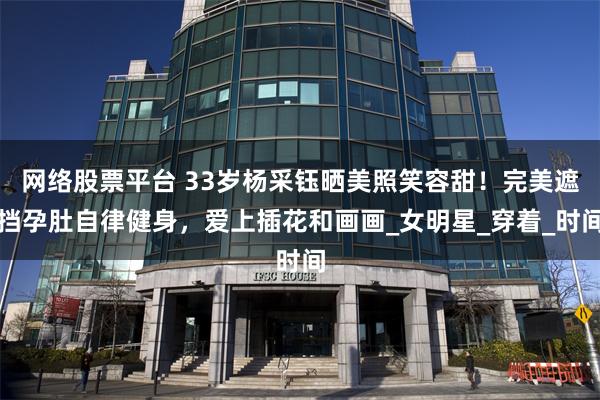 网络股票平台 33岁杨采钰晒美照笑容甜!完美遮挡孕肚自律健身,爱上插花和画画_女明星_穿着_时间