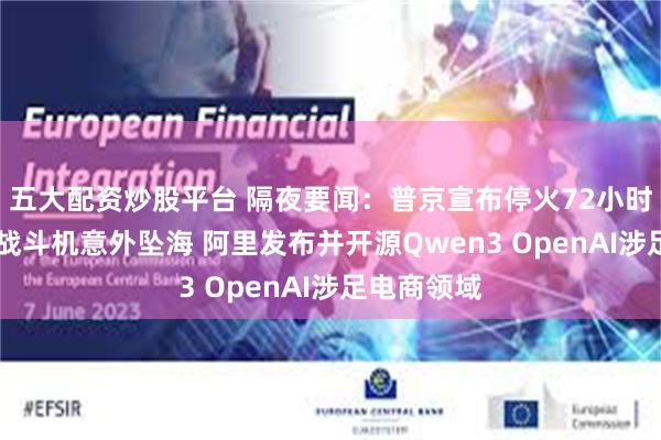 五大配资炒股平台 隔夜要闻:普京宣布停火72小时 美航母一战斗机意外坠海 阿里发布并开源Qwen3 OpenAI涉足电商领域