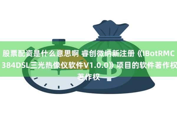 股票配资是什么意思啊 睿创微纳新注册《IBotRMC 384DSL三光热像仪软件V1.0.0》项目的软件著作权