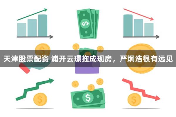 天津股票配资 浦开云璟拖成现房,严炯浩很有远见