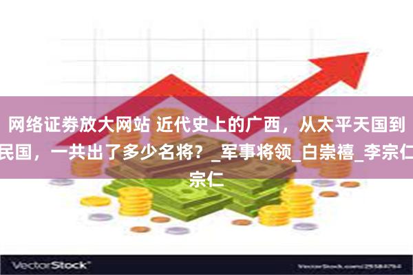 网络证劵放大网站 近代史上的广西,从太平天国到民国,一共出了多少名将?_军事将领_白崇禧_李宗仁