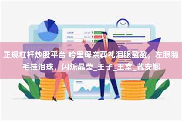 正规杠杆炒股平台 哈里母亲葬礼泪眼盈盈,左眼睫毛挂泪珠,闪烁晶莹_王子_王室_戴安娜