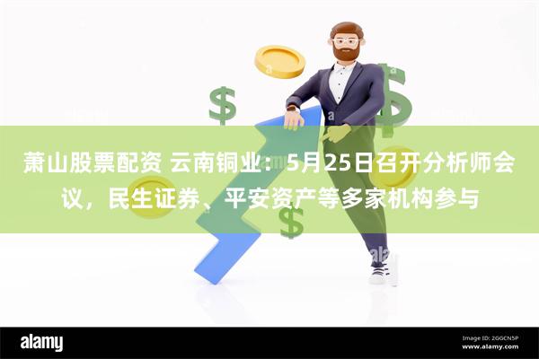 萧山股票配资 云南铜业：5月25日召开分析师会议，民生证券、平安资产等多家机构参与