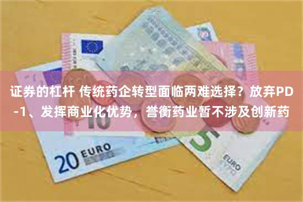 证券的杠杆 传统药企转型面临两难选择?放弃PD-1、发挥商业化优势,誉衡药业暂不涉及创新药