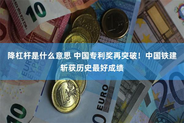 降杠杆是什么意思 中国专利奖再突破!中国铁建斩获历史最好成绩