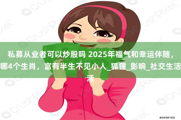 私募从业者可以炒股吗 2025年福气和幸运伴随,哪4个生肖,富有半生不见小人_狐狸_影响_社交生活