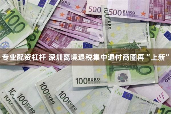 专业配资杠杆 深圳离境退税集中退付商圈再“上新”