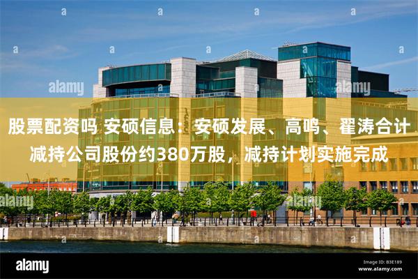 股票配资吗 安硕信息:安硕发展、高鸣、翟涛合计减持公司股份约380万股,减持计划实施完成