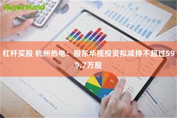 杠杆买股 杭州热电:股东华视投资拟减持不超过599.7万股