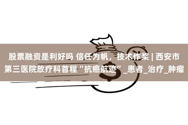 股票融资是利好吗 信任为帆,技术作桨 | 西安市第三医院放疗科首程“抗癌航迹”_患者_治疗_肿瘤