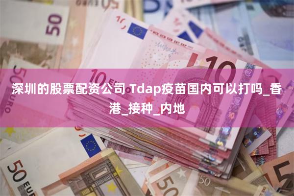 深圳的股票配资公司 Tdap疫苗国内可以打吗_香港_接种_内地