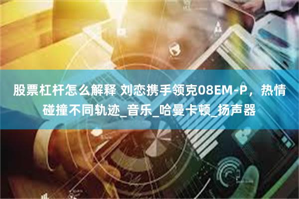 股票杠杆怎么解释 刘恋携手领克08EM-P,热情碰撞不同轨迹_音乐_哈曼卡顿_扬声器