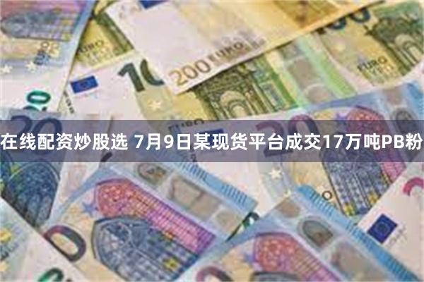 在线配资炒股选 7月9日某现货平台成交17万吨PB粉