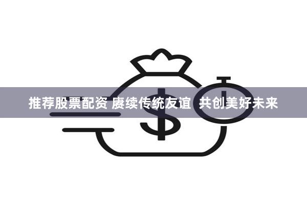 推荐股票配资 赓续传统友谊 共创美好未来
