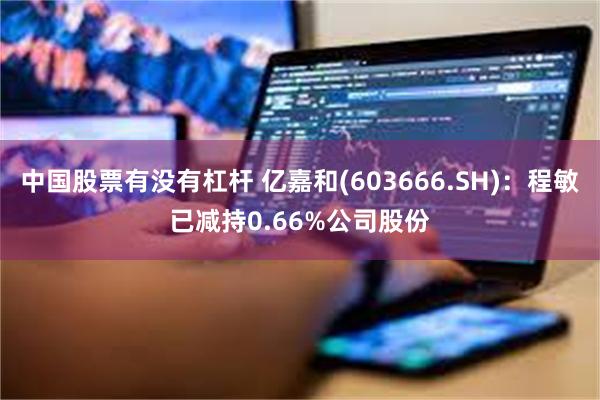 中国股票有没有杠杆 亿嘉和(603666.SH):程敏已减持0.66%公司股份