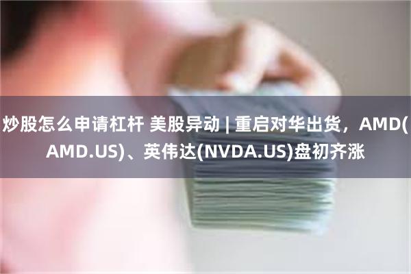 炒股怎么申请杠杆 美股异动 | 重启对华出货,AMD(AMD.US)、英伟达(NVDA.US)盘初齐涨