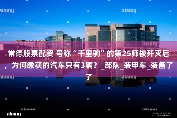 常德股票配资 号称“千里驹”的第25师被歼灭后，为何缴获的汽车只有3辆？_部队_装甲车_装备了