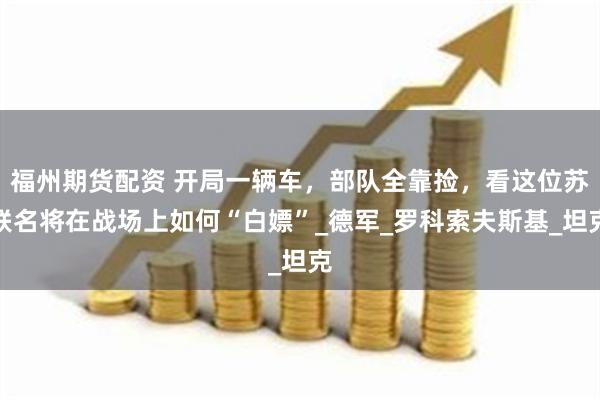 福州期货配资 开局一辆车，部队全靠捡，看这位苏联名将在战场上如何“白嫖”_德军_罗科索夫斯基_坦克