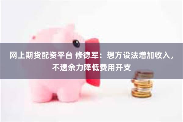 网上期货配资平台 修德军：想方设法增加收入，不遗余力降低费用开支