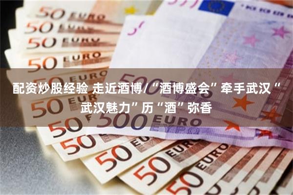 配资炒股经验 走近酒博/“酒博盛会”牵手武汉“武汉魅力”历“酒”弥香