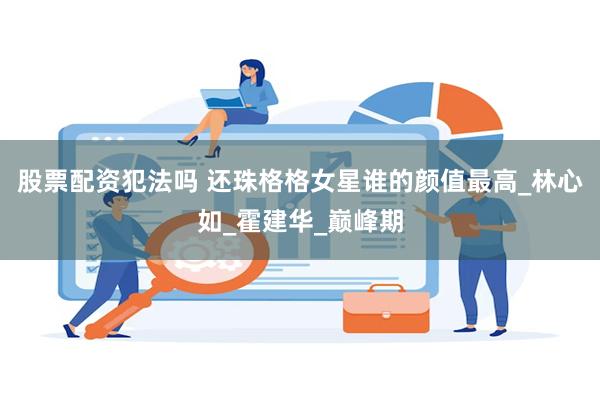股票配资犯法吗 还珠格格女星谁的颜值最高_林心如_霍建华_巅峰期