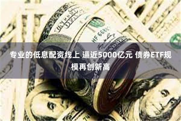 专业的低息配资线上 逼近5000亿元 债券ETF规模再创新高