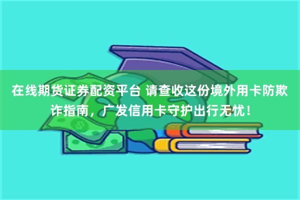 在线期货证券配资平台 请查收这份境外用卡防欺诈指南,广发信用卡守护出行无忧!