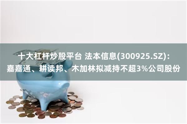 十大杠杆炒股平台 法本信息(300925.SZ):嘉嘉通、耕读邦、木加林拟减持不超3%公司股份